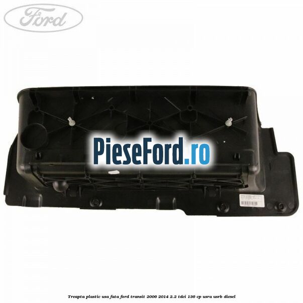 Treapta plastic usa fata Ford Transit 2006-2014 2.2 TDCi 136 cp USRA, USRB diesel