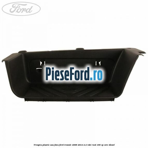 Treapta plastic usa fata Ford Transit 2006-2014 2.2 TDCi RWD 155 cp CVRC diesel