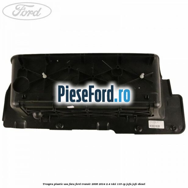 Treapta plastic usa fata Ford Transit 2006-2014 2.4 TDCi 115 cp JXFA, JXFC diesel