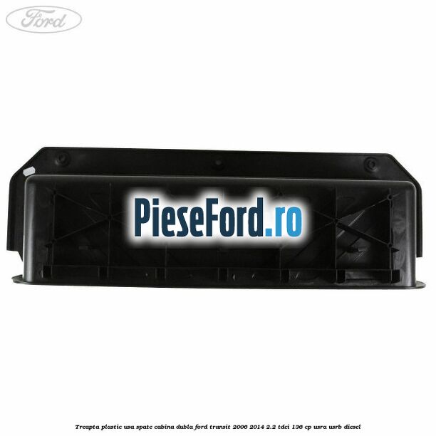 Treapta plastic usa spate cabina dubla Ford Transit 2006-2014 2.2 TDCi 136 cp USRA, USRB diesel