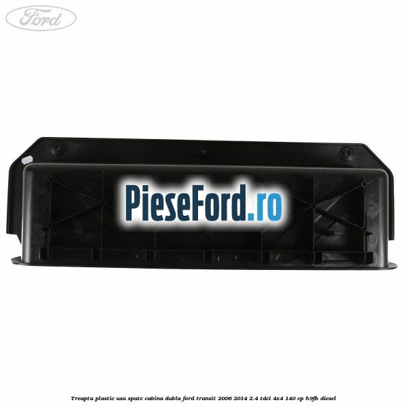 Treapta plastic usa spate cabina dubla Ford Transit 2006-2014 2.4 TDCi 4x4 140 cp H9FB diesel