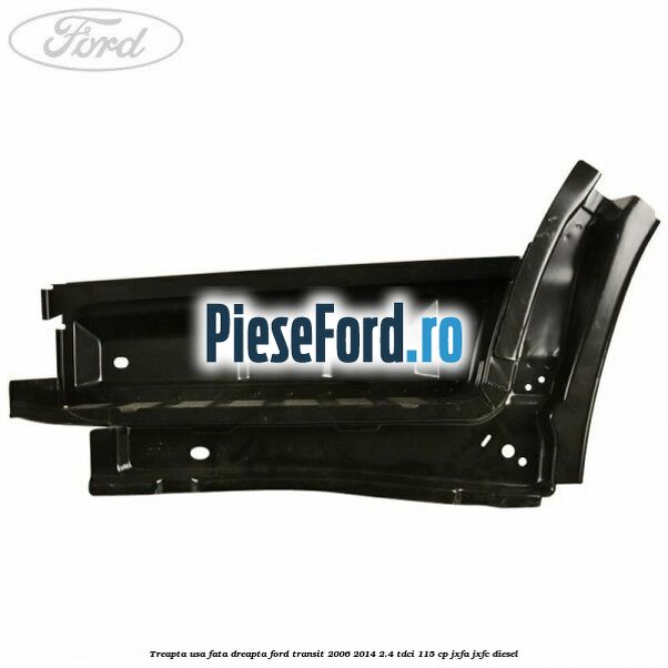 Treapta usa fata dreapta Ford Transit 2006-2014 2.4 TDCi 115 cp JXFA, JXFC diesel
