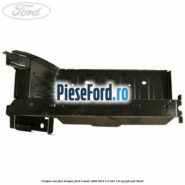 Treapta usa fata dreapta Ford Transit 2006-2014 2.4 TDCi 115 cp JXFA, JXFC diesel