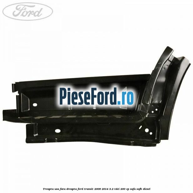 Treapta usa fata dreapta Ford Transit 2006-2014 3.2 TDCi 200 cp SAFA, SAFB diesel