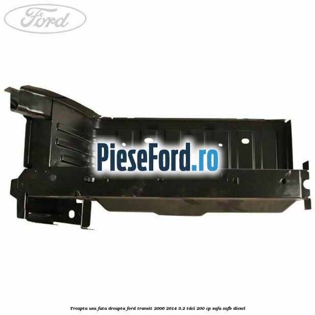 Treapta usa fata dreapta Ford Transit 2006-2014 3.2 TDCi 200 cp SAFA, SAFB diesel