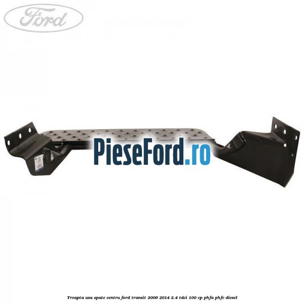 Treapta usa spate centru Ford Transit 2006-2014 2.4 TDCi 100 cp PHFA, PHFC diesel