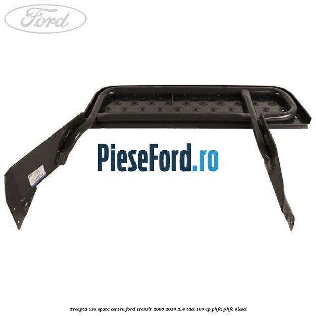 Treapta usa spate centru Ford Transit 2006-2014 2.4 TDCi 100 cp PHFA, PHFC diesel