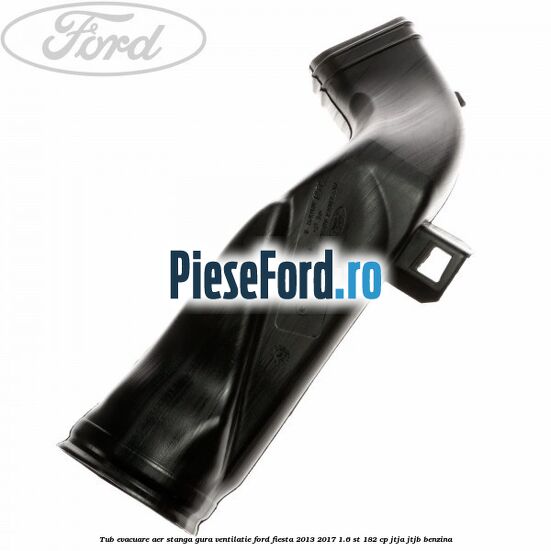 Tub evacuare aer stanga gura ventilatie Ford Fiesta 2013-2017 1.6 ST 182 cp JTJA, JTJB benzina