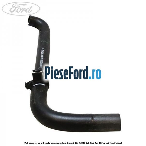 Tub scurgere apa dreapta aeroterma Ford Transit 2014-2018 2.2 TDCi 4x4 155 cp CV24, CVR5 diesel