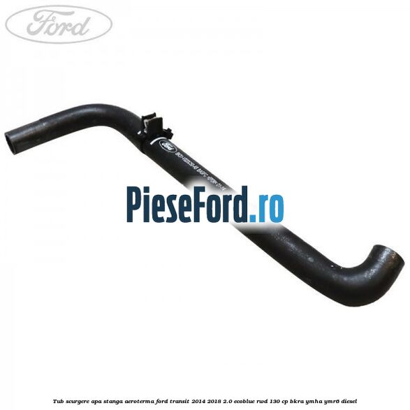 Tub scurgere apa stanga aeroterma Ford Transit 2014-2018 2.0 EcoBlue RWD 130 cp BKRA, YMHA, YMR6 diesel