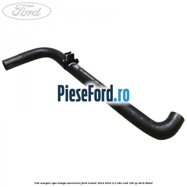 Tub scurgere apa stanga aeroterma Ford Transit 2014-2018 2.2 TDCi RWD 135 cp UHR5 diesel