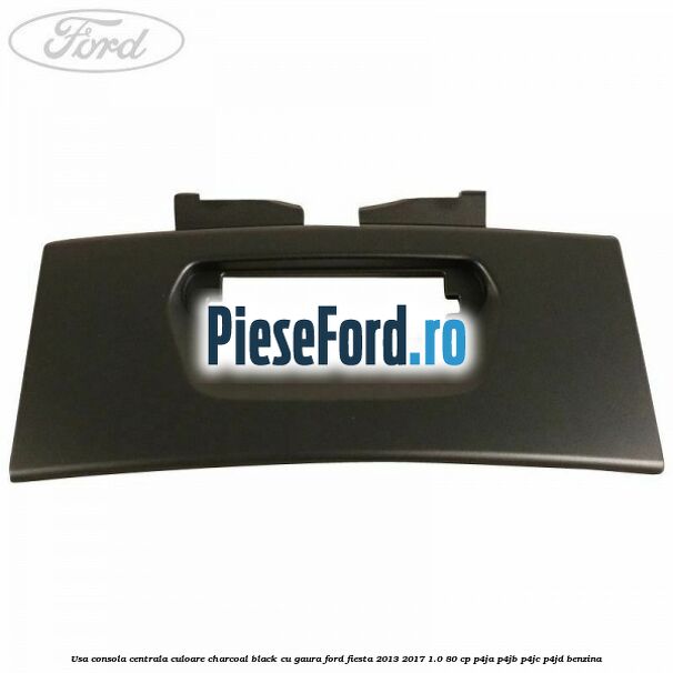 Usa consola centrala culoare charcoal black cu gaura Ford Fiesta 2013-2017 1.0 80 cp Usa consola centrala culoare charcoal black cu gaura Ford Fiesta 2013-2017 1.0 80 cp P4JA, P4JB, P4JC, P4JD benzina