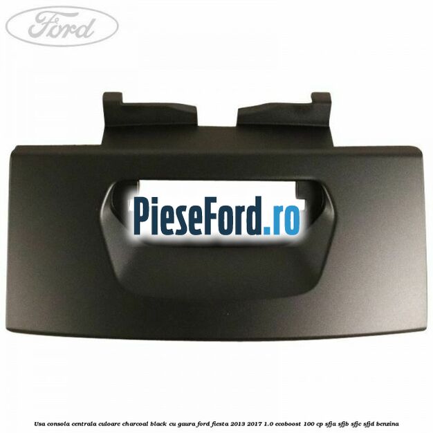 Usa consola centrala culoare charcoal black cu gaura Ford Fiesta 2013-2017 1.0 EcoBoost 100 cp Usa consola centrala culoare charcoal black cu gaura Ford Fiesta 2013-2017 1.0 EcoBoost 100 cp SFJA, SFJB, SFJC, SFJD benzina
