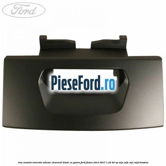 Usa consola centrala culoare charcoal black cu gaura Ford Fiesta 2013-2017 1.25 60 cp Usa consola centrala culoare charcoal black cu gaura Ford Fiesta 2013-2017 1.25 60 cp STJA, STJB, STJC, STJD benzina
