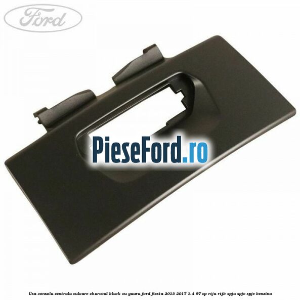 Usa consola centrala culoare charcoal black cu gaura Ford Fiesta 2013-2017 1.4 97 cp RTJA, RTJB, SPJA, SPJC, SPJE benzina