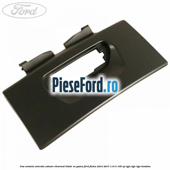 Usa consola centrala culoare charcoal black cu gaura Ford Fiesta 2013-2017 1.6 Ti 105 cp IQJA, IQJC, IQJE benzina
