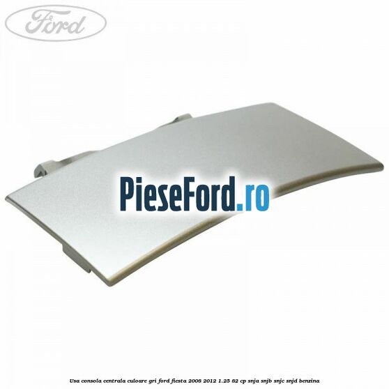 Usa consola centrala culoare gri Ford Fiesta 2008-2012 1.25 82 cp SNJA, SNJB, SNJC, SNJD benzina