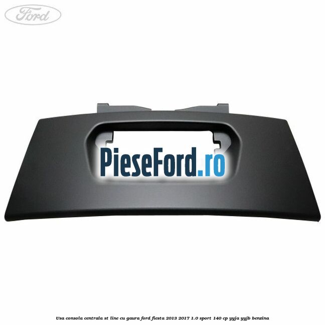 Usa consola centrala ST-Line cu gaura Ford Fiesta 2013-2017 1.0 Sport 140 cp YYJA, YYJB benzina