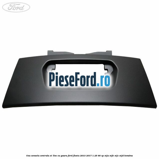Usa consola centrala ST-Line cu gaura Ford Fiesta 2013-2017 1.25 60 cp STJA, STJB, STJC, STJD benzina