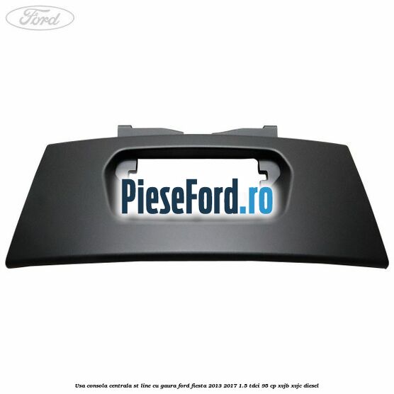 Usa consola centrala ST-Line cu gaura Ford Fiesta 2013-2017 1.5 TDCi 95 cp XVJB, XVJC diesel