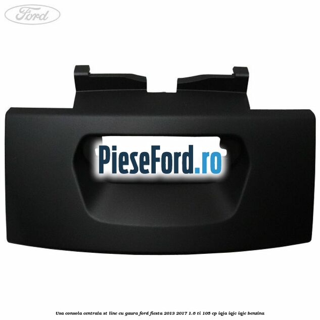 Usa consola centrala ST-Line cu gaura Ford Fiesta 2013-2017 1.6 Ti 105 cp IQJA, IQJC, IQJE benzina
