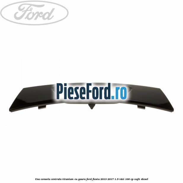 Usa consola centrala Titanium cu gaura Ford Fiesta 2013-2017 1.5 TDCi 100 cp XUJH diesel