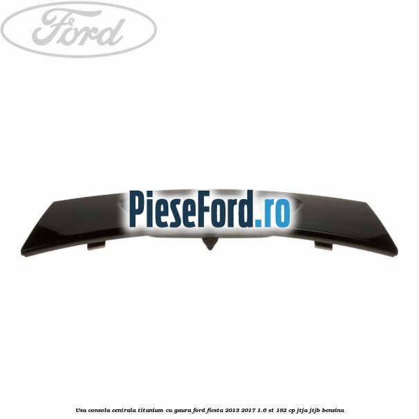 Usa consola centrala Titanium cu gaura Ford Fiesta 2013-2017 1.6 ST 182 cp JTJA, JTJB benzina