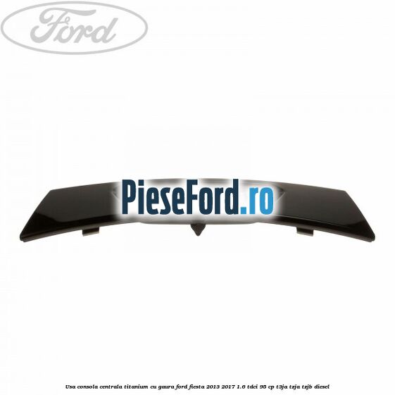 Usa consola centrala Titanium cu gaura Ford Fiesta 2013-2017 1.6 TDCi 95 cp T3JA, TZJA, TZJB diesel