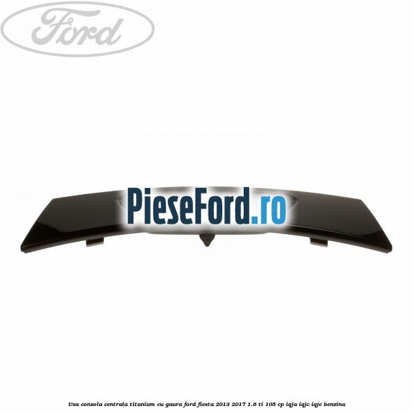 Usa consola centrala Titanium cu gaura Ford Fiesta 2013-2017 1.6 Ti 105 cp IQJA, IQJC, IQJE benzina