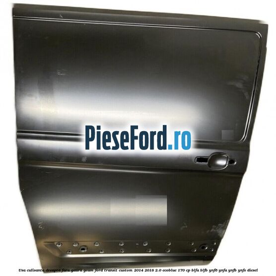 Usa culisanta dreapta fara gaura geam Ford Transit Custom 2014-2018 2.0 EcoBlue 170 cp BLFA, BLFB, YNF6, YNFA, YNFB, YNFS diesel