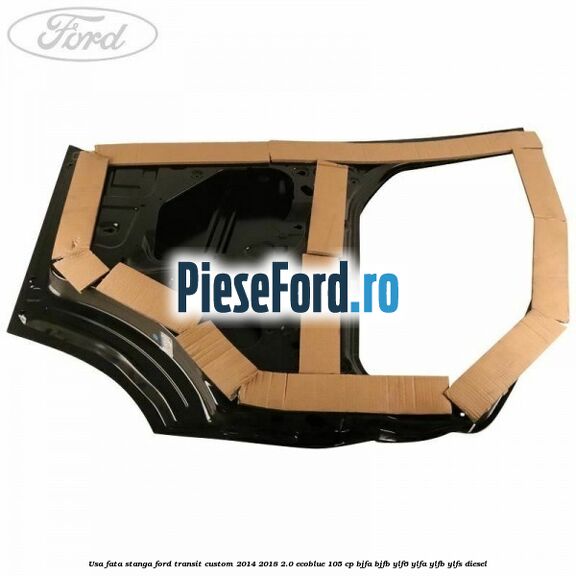 Usa fata stanga Ford Transit Custom 2014-2018 2.0 EcoBlue 105 cp BJFA, BJFB, YLF6, YLFA, YLFB, YLFS diesel