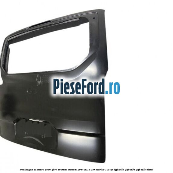 Usa hayon cu gaura geam Ford Tourneo Custom 2014-2018 2.0 EcoBlue 105 cp BJFA, BJFB, YLF6, YLFA, YLFB, YLFS diesel