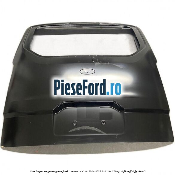 Usa hayon cu gaura geam Ford Tourneo Custom 2014-2018 2.2 TDCi 100 cp DRF4, DRFF, DRFG diesel