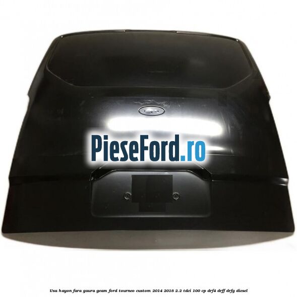 Usa hayon fara gaura geam Ford Tourneo Custom 2014-2018 2.2 TDCi 100 cp DRF4, DRFF, DRFG diesel