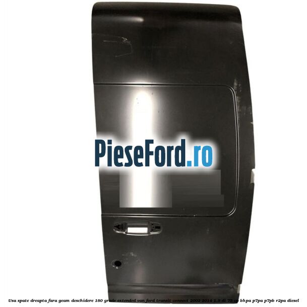 Usa spate dreapta fara geam deschidere 180 grade Extended VAN Ford Transit Connect 2002-2014 1.8 Di 75 cp BHPA, P7PA, P7PB, R2PA diesel