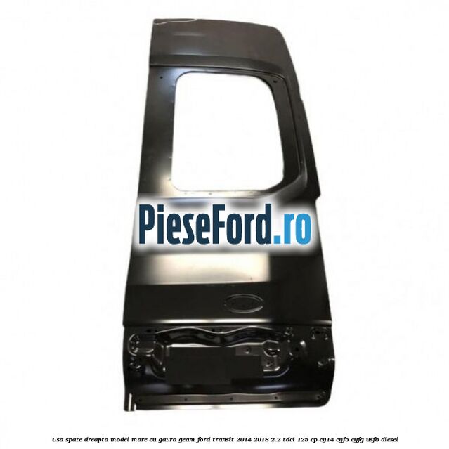 Usa spate dreapta model mare cu gaura geam Ford Transit 2014-2018 2.2 TDCi 125 cp CY14, CYF5, CYFG, USF6 diesel