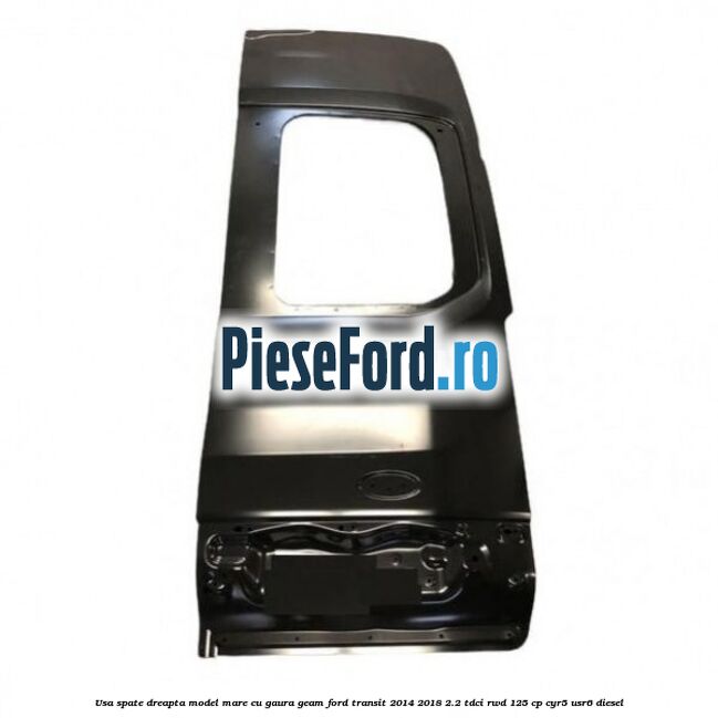 Usa spate dreapta model mare cu gaura geam Ford Transit 2014-2018 2.2 TDCi RWD 125 cp CYR5, USR6 diesel