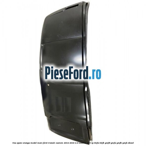 Usa spate stanga model mare Ford Transit Custom 2014-2018 2.0 EcoBlue 130 cp Usa spate stanga model mare Ford Transit Custom 2014-2018 2.0 EcoBlue 130 cp BKFA, BKFB, YMF6, YMFA, YMFB, YMFS diesel