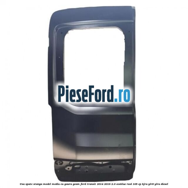 Usa spate stanga model mediu cu gaura geam Ford Transit 2014-2018 2.0 EcoBlue RWD 105 cp BJRA, YLR6, YLRA diesel