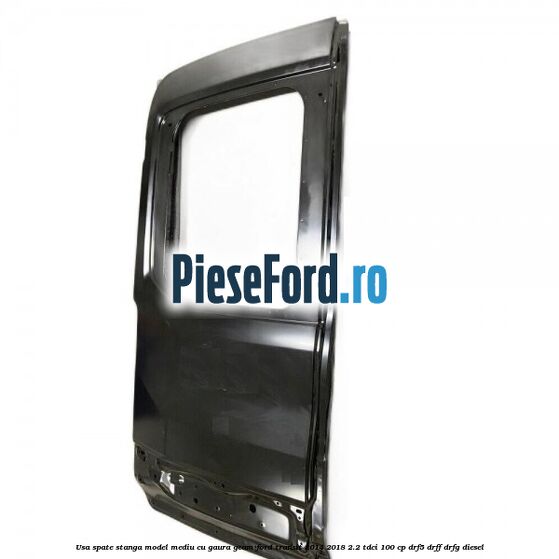 Usa spate stanga model mediu cu gaura geam Ford Transit 2014-2018 2.2 TDCi 100 cp DRF5, DRFF, DRFG diesel
