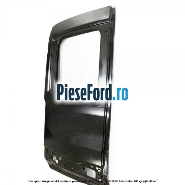 Usa spate stanga model mediu cu gaura geam Ford Transit 2019-2023 2.0 EcoBlue 150 cp P0FA diesel