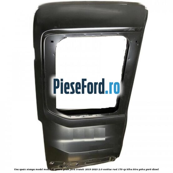Usa spate stanga model mediu cu gaura geam Ford Transit 2019-2023 2.0 EcoBlue RWD 170 cp Usa spate stanga model mediu cu gaura geam Ford Transit 2019-2023 2.0 EcoBlue RWD 170 cp BLHA, BLRA, YNHA, YNR6 diesel