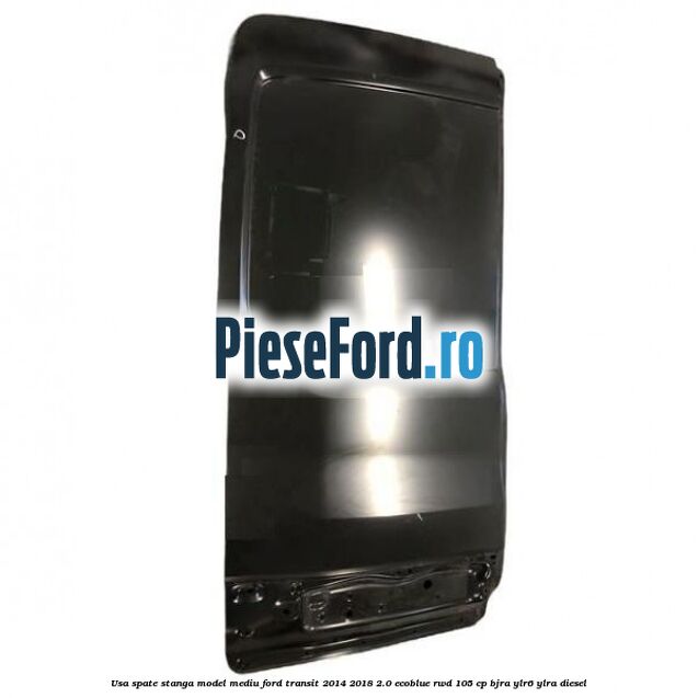 Usa spate stanga model mediu Ford Transit 2014-2018 2.0 EcoBlue RWD 105 cp Usa spate stanga model mediu Ford Transit 2014-2018 2.0 EcoBlue RWD 105 cp BJRA, YLR6, YLRA diesel