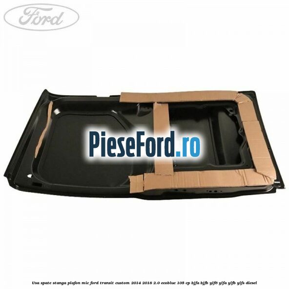 Usa spate stanga plafon mic Ford Transit Custom 2014-2018 2.0 EcoBlue 105 cp BJFA, BJFB, YLF6, YLFA, YLFB, YLFS diesel