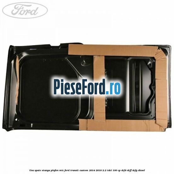 Usa spate stanga plafon mic Ford Transit Custom 2014-2018 2.2 TDCi 100 cp DRF4, DRFF, DRFG diesel