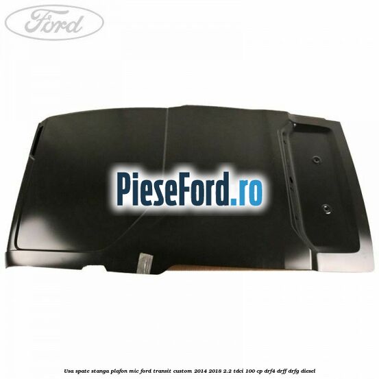 Usa spate stanga plafon mic Ford Transit Custom 2014-2018 2.2 TDCi 100 cp DRF4, DRFF, DRFG diesel