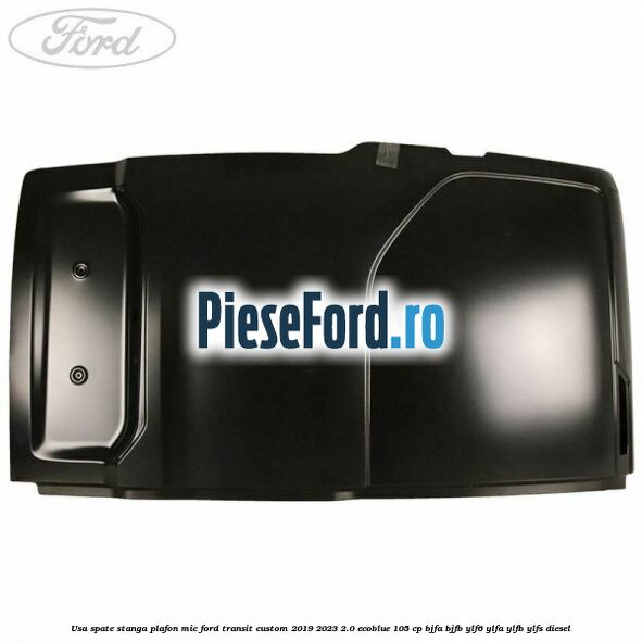 Usa spate stanga plafon mic Ford Transit Custom 2019-2023 2.0 EcoBlue 105 cp BJFA, BJFB, YLF6, YLFA, YLFB, YLFS diesel
