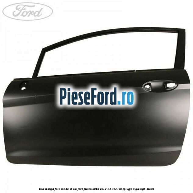 Usa stanga fata model 3 usi Ford Fiesta 2013-2017 1.5 TDCi 75 cp UGJC, XUJA, XUJB diesel