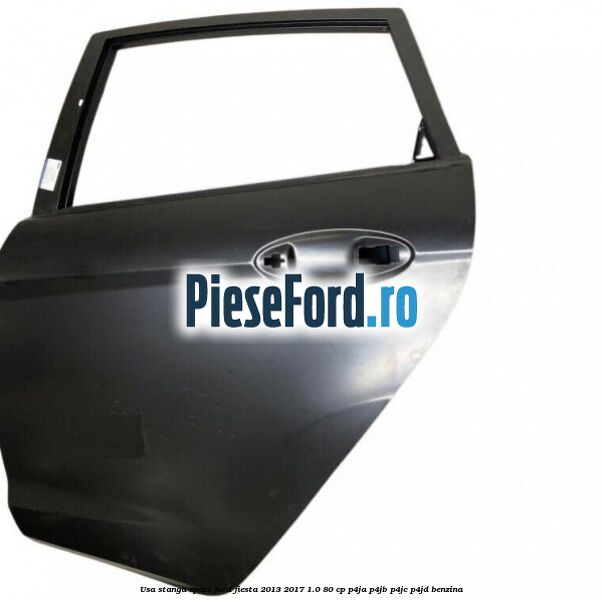 Usa stanga spate Ford Fiesta 2013-2017 1.0 80 cp Usa stanga spate Ford Fiesta 2013-2017 1.0 80 cp P4JA, P4JB, P4JC, P4JD benzina