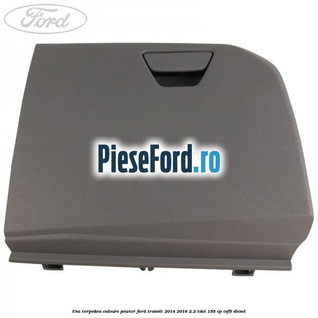 Usa torpedou culoare pewter Ford Transit 2014-2018 2.2 TDCi 155 cp CVF5 diesel